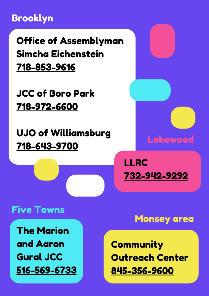 Brooklyn: Office of Assemblyman Simcha Eichenstein 718-852-9616, JCC of Boro Park 718-972-6600, UJO of Williamsburg 718-643-9700, Lakewood: LLRC 732-942-9292, Five Towns: Marion and Aaron Gural JCC 516-569-6733, Monsey area: Community Outreach Center 845-356-9600