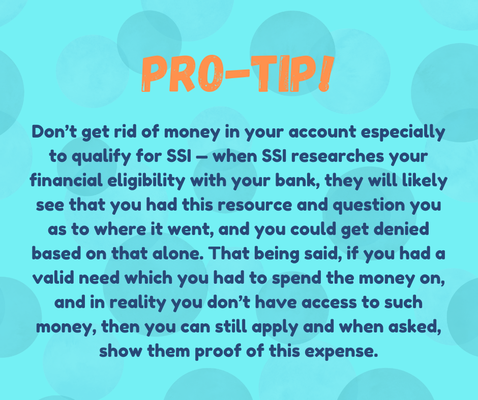 Don't get ride of money in your account especially for SSI -- when SSI researches your financial eligibility with your bank, they will likely see that you had this resource and question you as to where it went, and you could get denied based on that alone. That being said, if you had a valid need which you had to spend the money on, and in reality you don't have access to such money, then you can still apply and when asked, show them proof of this expense.