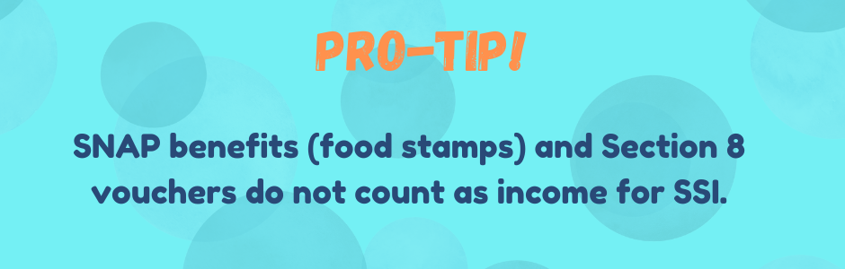 SNAP benefits (food stamps) and Section 8 vouchers do not count as income for SSI.